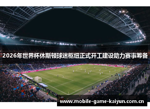 2026年世界杯休斯顿球迷枢纽正式开工建设助力赛事筹备 2026年世界杯休斯顿球迷枢纽正式开工建设助力赛事筹备