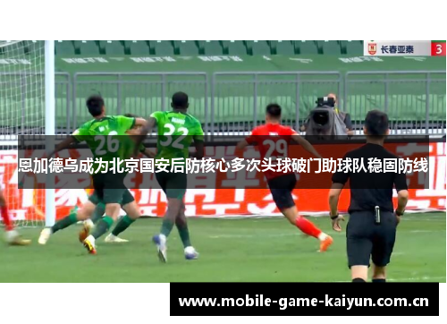 恩加德乌成为北京国安后防核心多次头球破门助球队稳固防线 恩加德乌成为北京国安后防核心多次头球破门助球队稳固防线